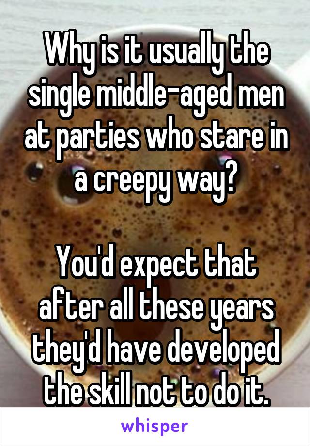 Why is it usually the single middle-aged men at parties who stare in a creepy way?

You'd expect that after all these years they'd have developed the skill not to do it.