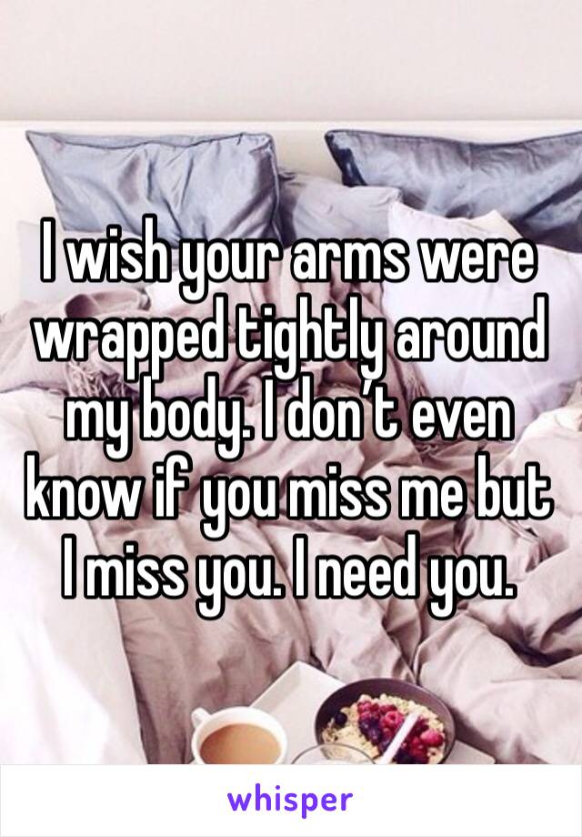 I wish your arms were wrapped tightly around my body. I don’t even know if you miss me but I miss you. I need you. 