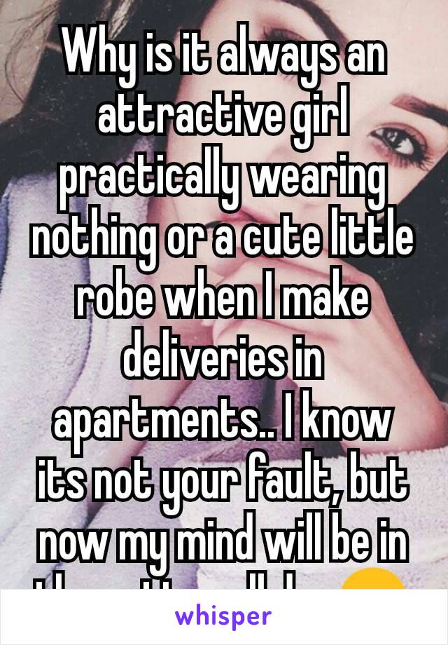 Why is it always an attractive girl practically wearing  nothing or a cute little robe when I make deliveries in apartments.. I know its not your fault, but now my mind will be in the gutter all day😔