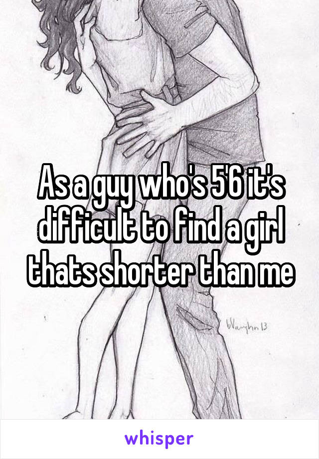 As a guy who's 5'6 it's difficult to find a girl thats shorter than me
