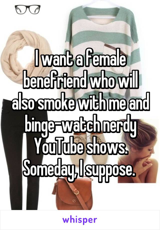 I want a female benefriend who will also smoke with me and binge-watch nerdy YouTube shows. Someday, I suppose. 