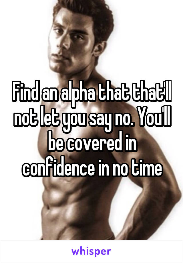 Find an alpha that that'll not let you say no. You'll be covered in confidence in no time