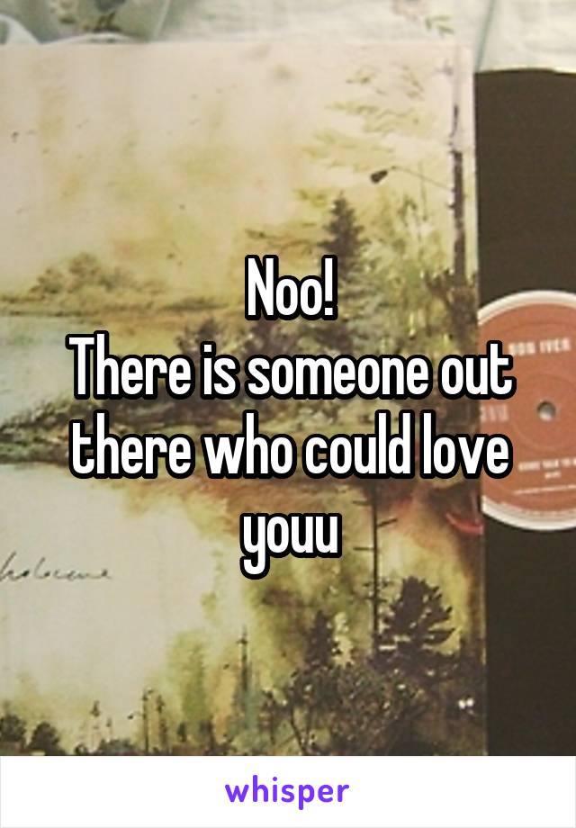 Noo!
There is someone out there who could love youu