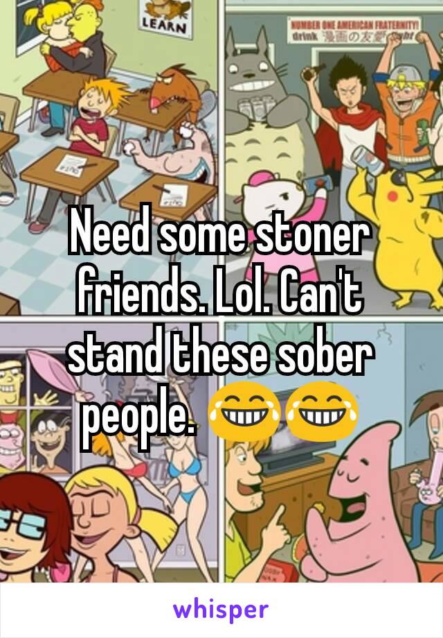 Need some stoner friends. Lol. Can't stand these sober people. 😂😂