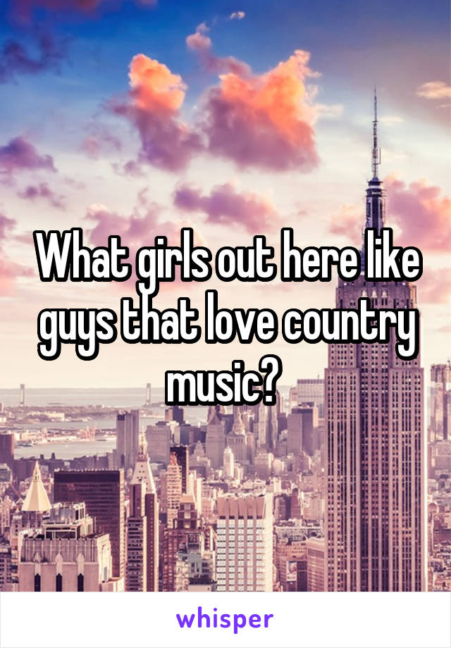 What girls out here like guys that love country music? 