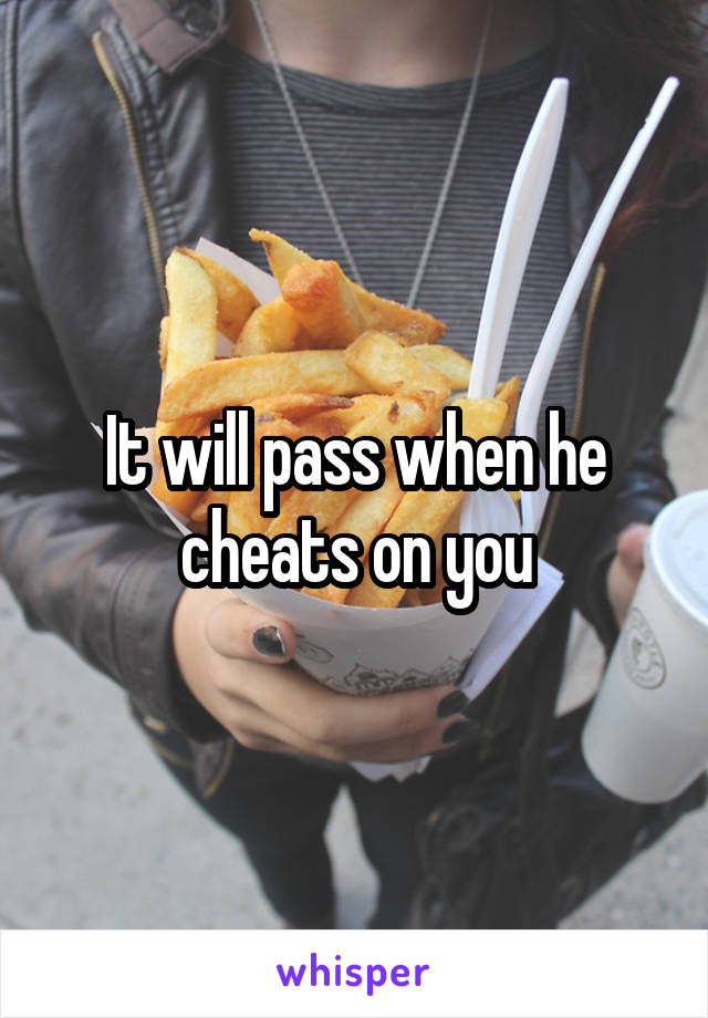 It will pass when he cheats on you