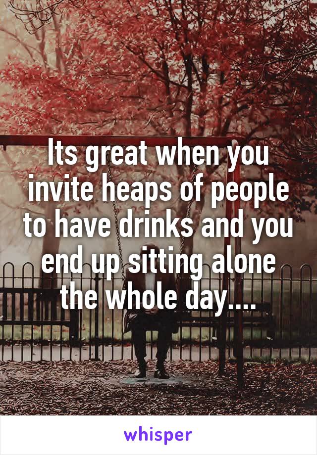Its great when you invite heaps of people to have drinks and you end up sitting alone the whole day....