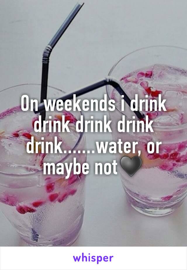 On weekends i drink drink drink drink drink.......water, or maybe not♥