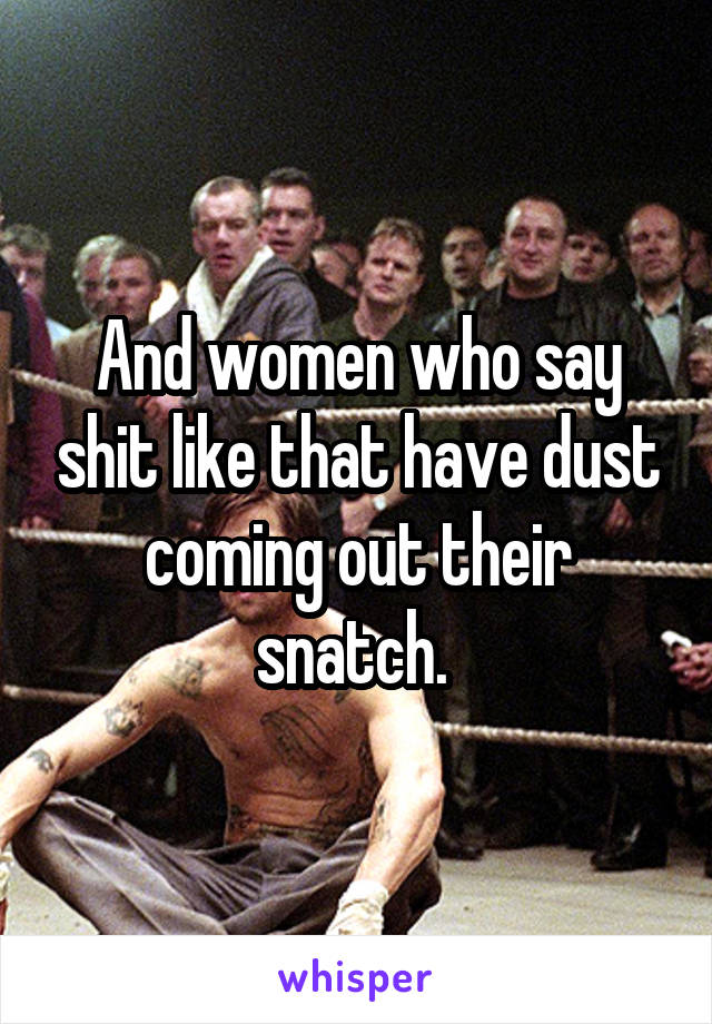 And women who say shit like that have dust coming out their snatch. 