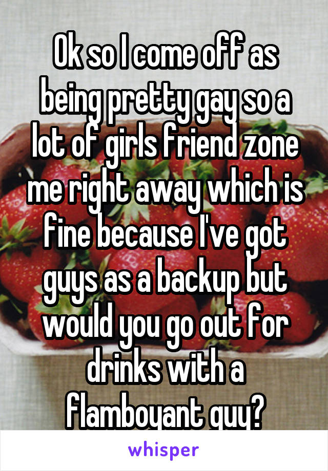 Ok so I come off as being pretty gay so a lot of girls friend zone me right away which is fine because I've got guys as a backup but would you go out for drinks with a flamboyant guy?
