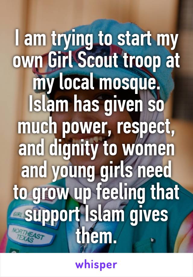 I am trying to start my own Girl Scout troop at my local mosque. Islam has given so much power, respect, and dignity to women and young girls need to grow up feeling that support Islam gives them.