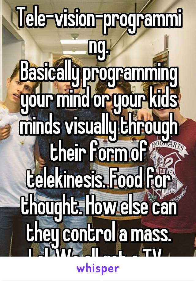 Tele-vision-programming.
Basically programming your mind or your kids minds visually through their form of telekinesis. Food for thought. How else can they control a mass. Lol. We all got a TV. 