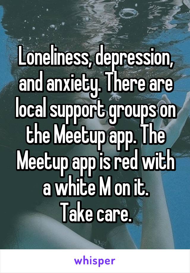 Loneliness, depression, and anxiety. There are local support groups on the Meetup app. The Meetup app is red with a white M on it.
 Take care. 