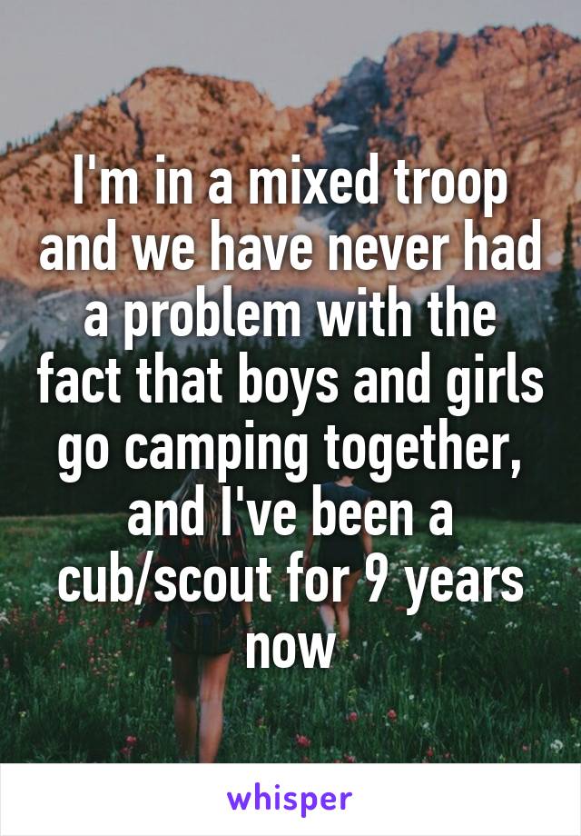 I'm in a mixed troop and we have never had a problem with the fact that boys and girls go camping together, and I've been a cub/scout for 9 years now