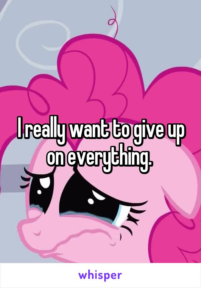I really want to give up on everything. 