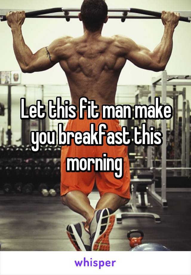 Let this fit man make you breakfast this morning 