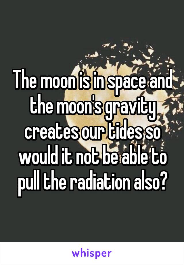 The moon is in space and the moon's gravity creates our tides so would it not be able to pull the radiation also?