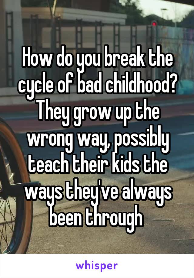 How do you break the cycle of bad childhood? They grow up the wrong way, possibly teach their kids the ways they've always been through 