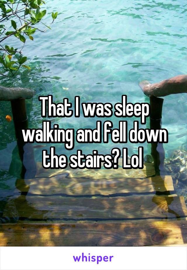 That I was sleep walking and fell down the stairs? Lol 