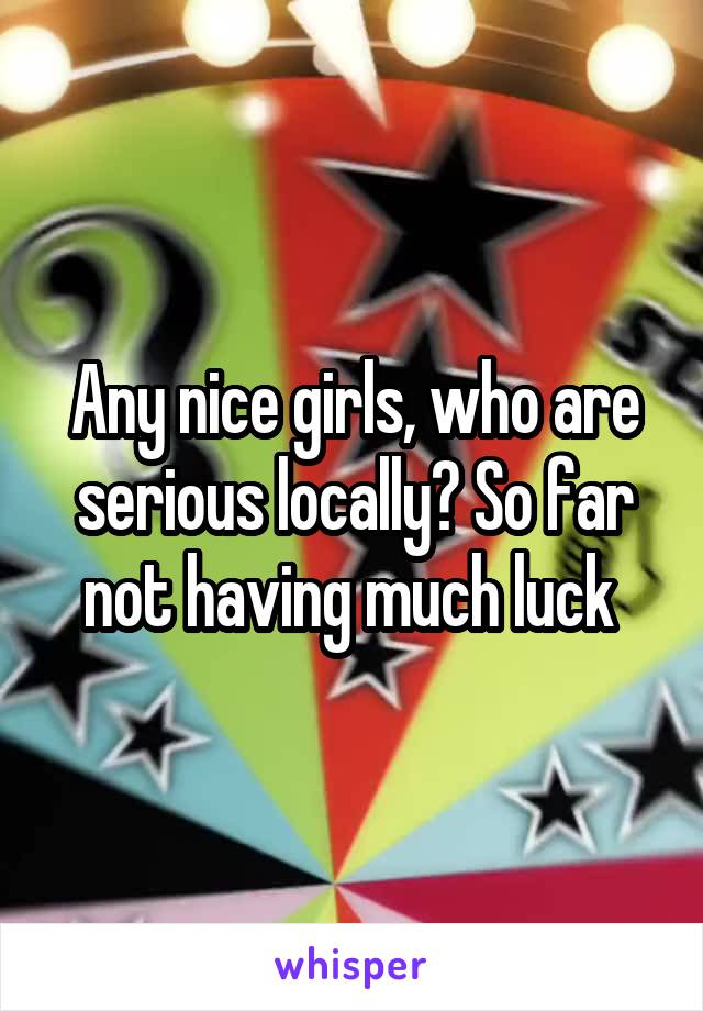Any nice girls, who are serious locally? So far not having much luck 