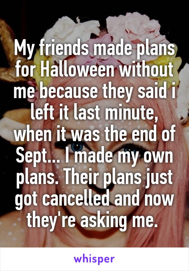 My friends made plans for Halloween without me because they said i left it last minute, when it was the end of Sept... I made my own plans. Their plans just got cancelled and now they're asking me. 