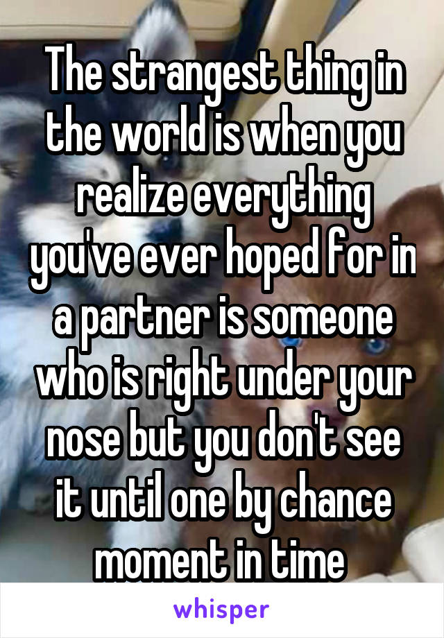 The strangest thing in the world is when you realize everything you've ever hoped for in a partner is someone who is right under your nose but you don't see it until one by chance moment in time 
