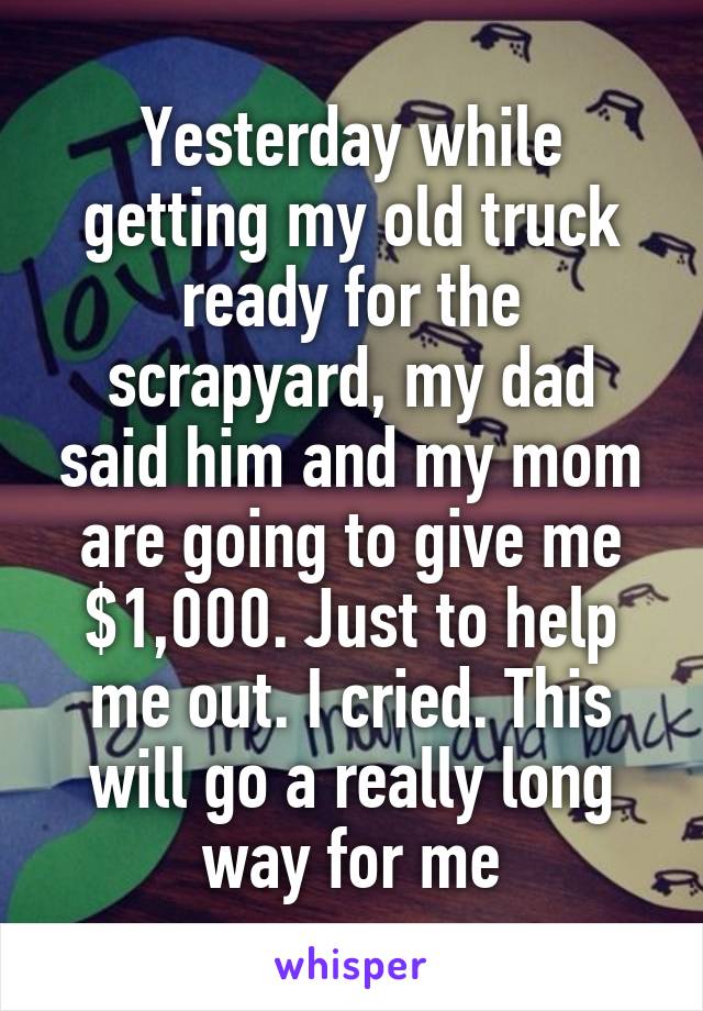 Yesterday while getting my old truck ready for the scrapyard, my dad said him and my mom are going to give me $1,000. Just to help me out. I cried. This will go a really long way for me