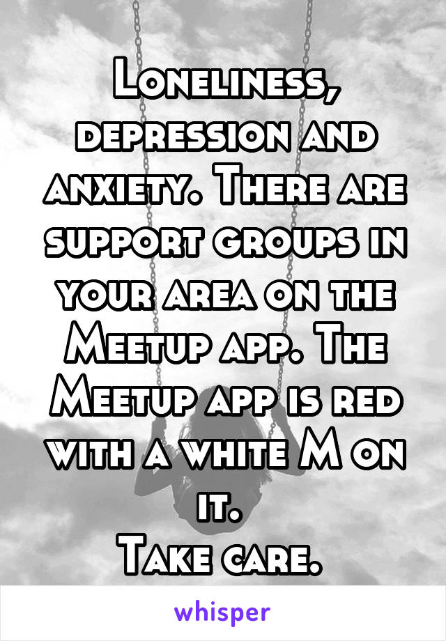 Loneliness, depression and anxiety. There are support groups in your area on the Meetup app. The Meetup app is red with a white M on it. 
Take care. 