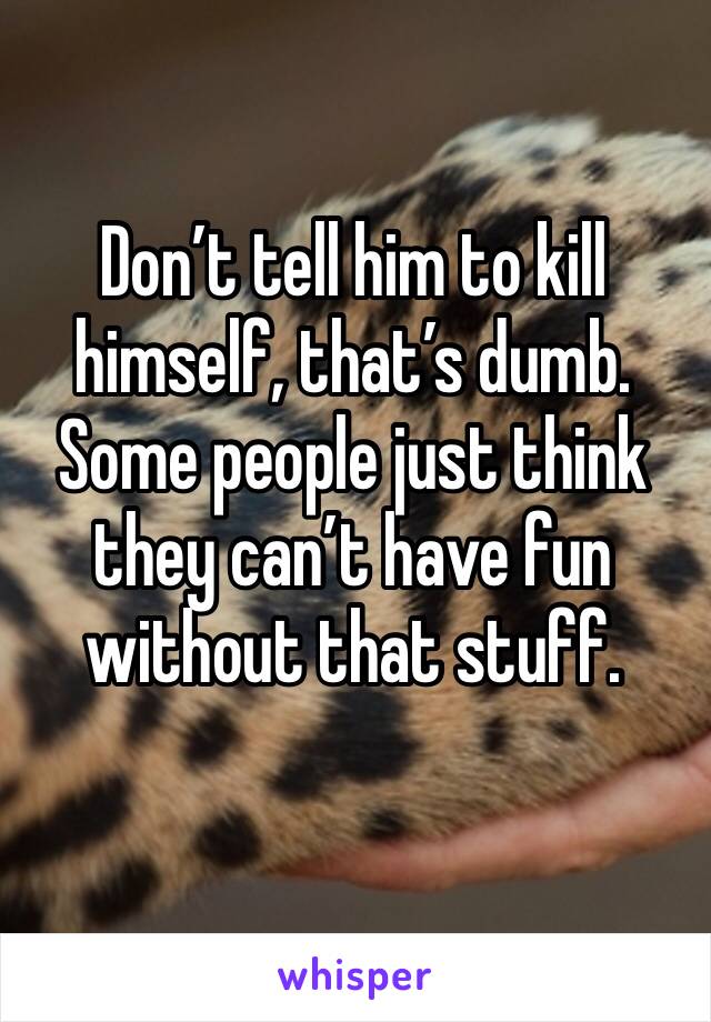 Don’t tell him to kill himself, that’s dumb. Some people just think they can’t have fun 
without that stuff.
