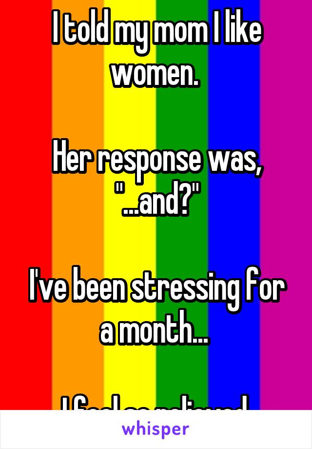 I told my mom I like women. 

Her response was, "...and?"

I've been stressing for a month... 

I feel so relieved.