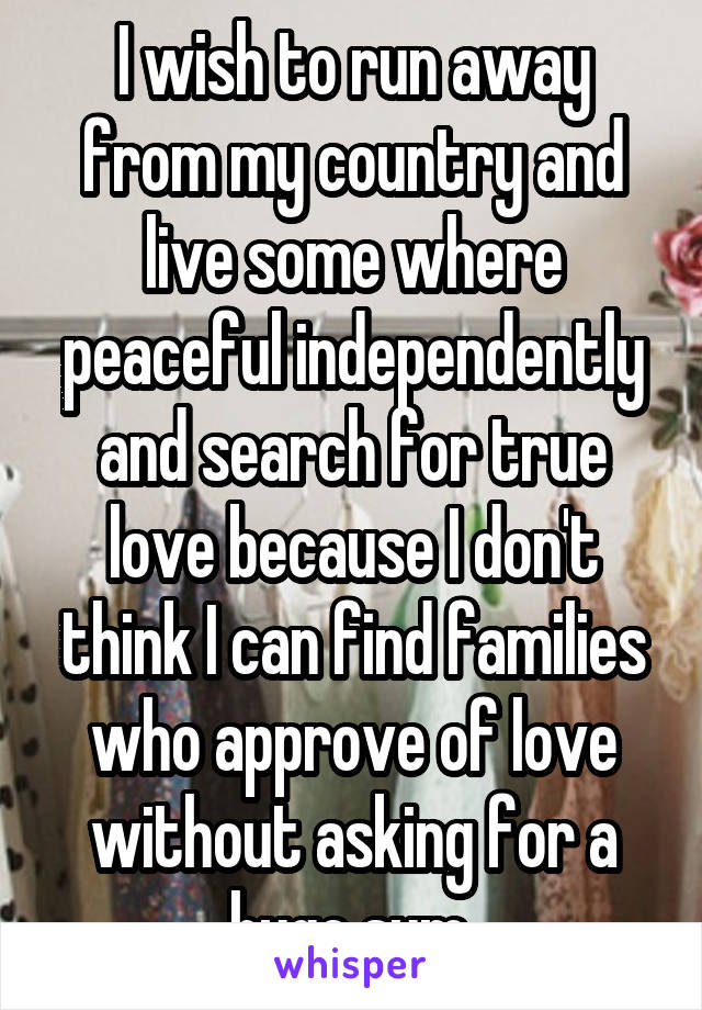 I wish to run away from my country and live some where peaceful independently and search for true love because I don't think I can find families who approve of love without asking for a huge sum.