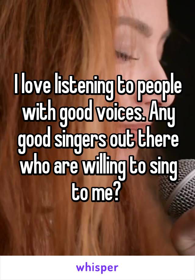 I love listening to people with good voices. Any good singers out there who are willing to sing to me? 
