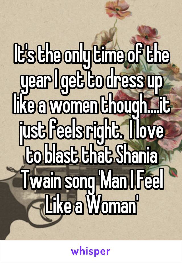 It's the only time of the year I get to dress up like a women though....it just feels right.  I love to blast that Shania Twain song 'Man I Feel Like a Woman'