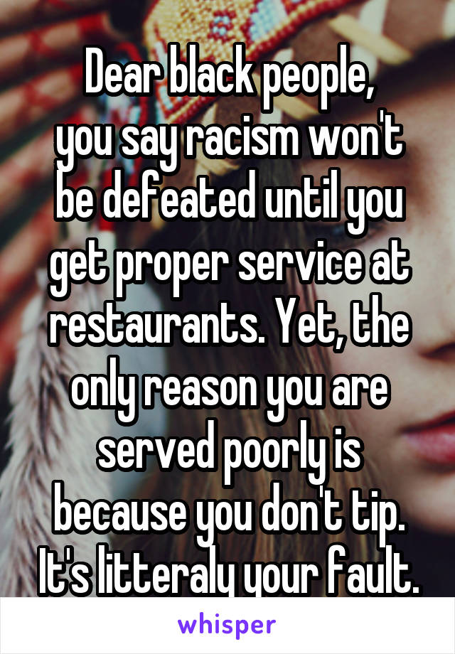 Dear black people,
you say racism won't be defeated until you get proper service at restaurants. Yet, the only reason you are served poorly is because you don't tip. It's litteraly your fault.