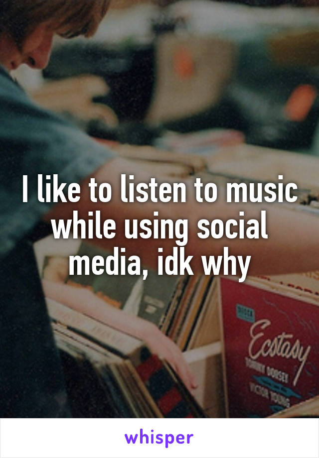 I like to listen to music while using social media, idk why