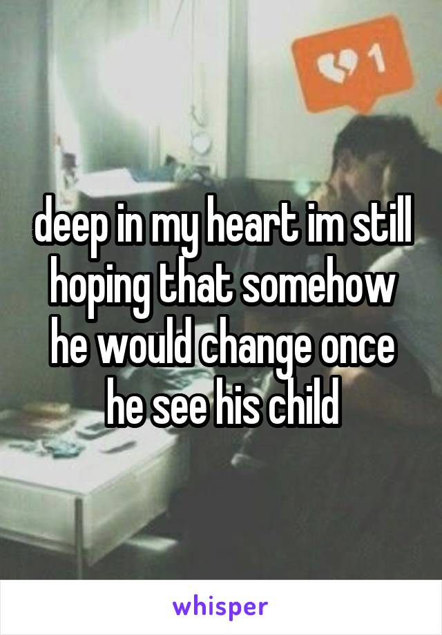 deep in my heart im still hoping that somehow he would change once he see his child