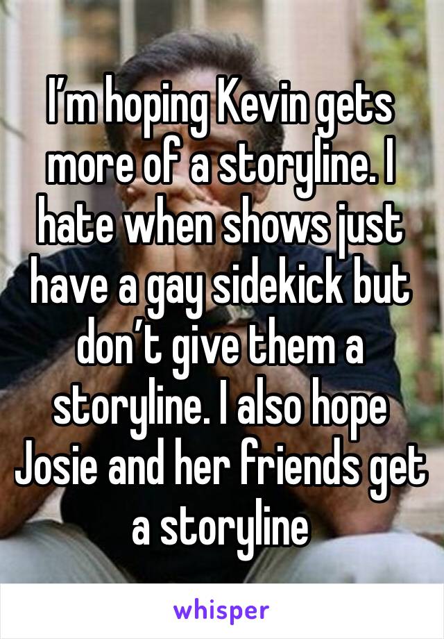 I’m hoping Kevin gets more of a storyline. I hate when shows just have a gay sidekick but don’t give them a storyline. I also hope Josie and her friends get a storyline