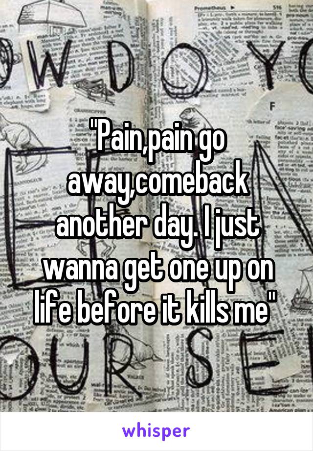 "Pain,pain go away,comeback another day. I just wanna get one up on life before it kills me" 