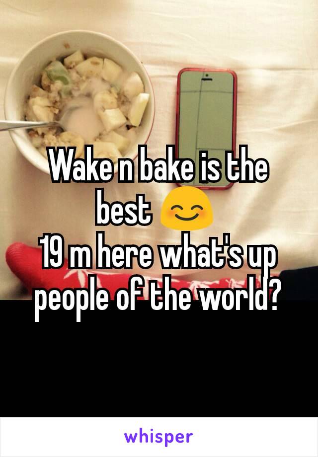 Wake n bake is the best 😊 
19 m here what's up people of the world?