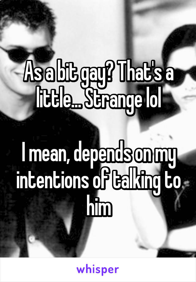 As a bit gay? That's a little... Strange lol

I mean, depends on my intentions of talking to him
