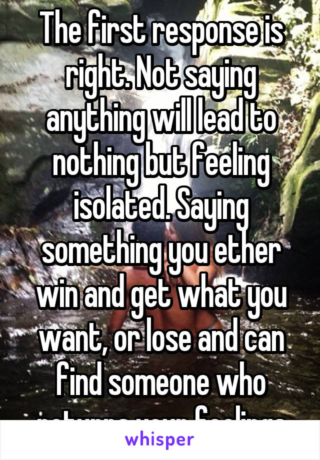 The first response is right. Not saying anything will lead to nothing but feeling isolated. Saying something you ether win and get what you want, or lose and can find someone who returns your feelings