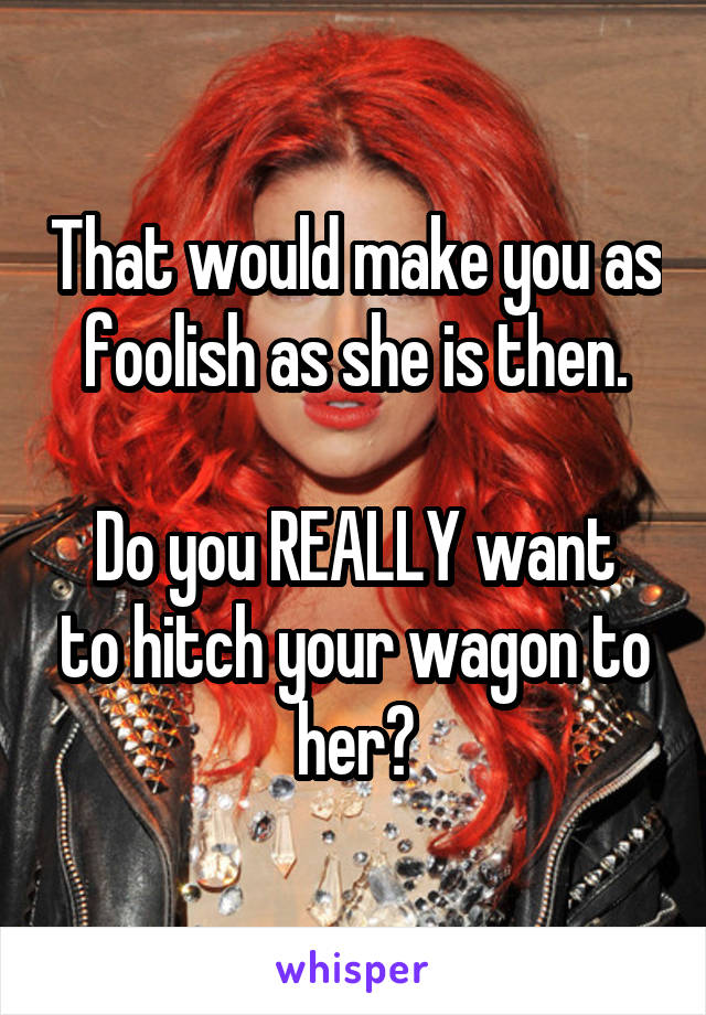 That would make you as foolish as she is then.

Do you REALLY want to hitch your wagon to her?