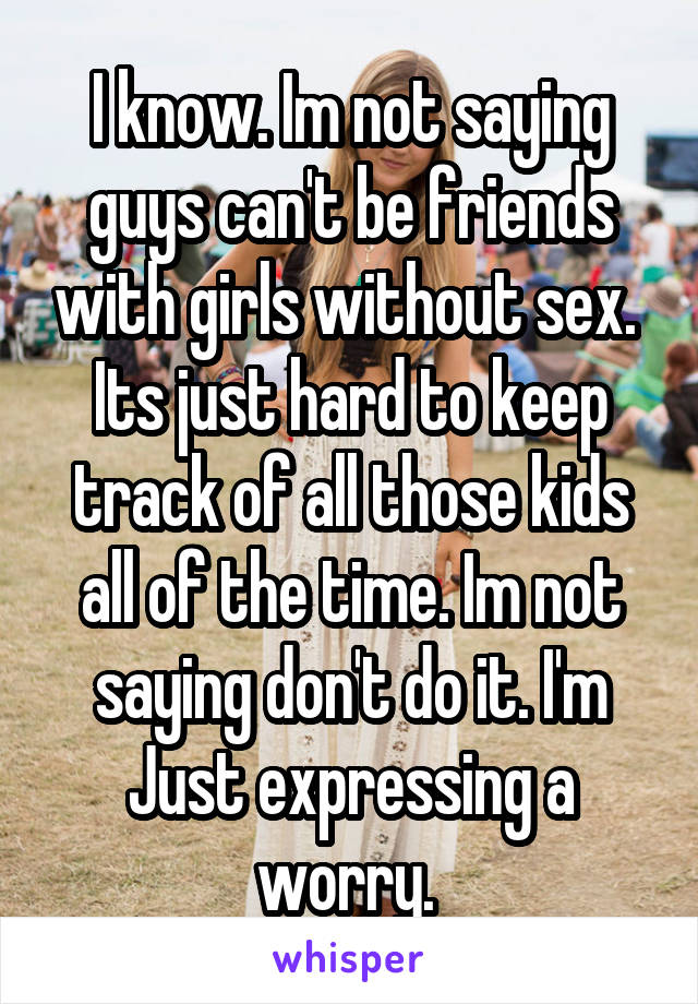 I know. Im not saying guys can't be friends with girls without sex.  Its just hard to keep track of all those kids all of the time. Im not saying don't do it. I'm Just expressing a worry. 