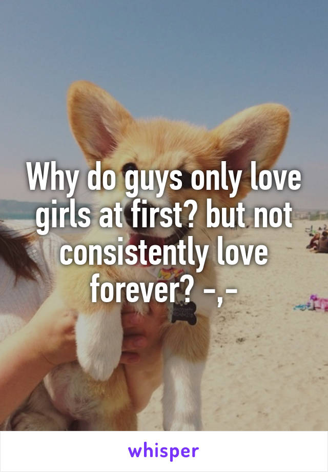 Why do guys only love girls at first? but not consistently love forever? -,-