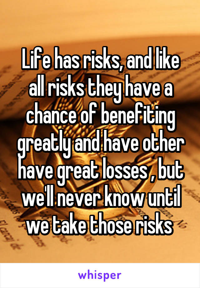 Life has risks, and like all risks they have a chance of benefiting greatly and have other have great losses , but we'll never know until we take those risks 