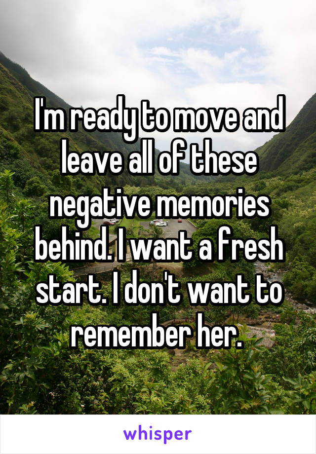 I'm ready to move and leave all of these negative memories behind. I want a fresh start. I don't want to remember her. 