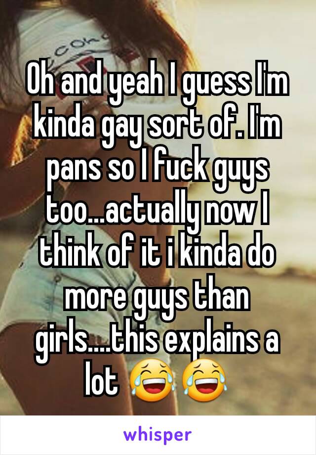 Oh and yeah I guess I'm kinda gay sort of. I'm pans so I fuck guys too...actually now I think of it i kinda do more guys than girls....this explains a lot 😂😂