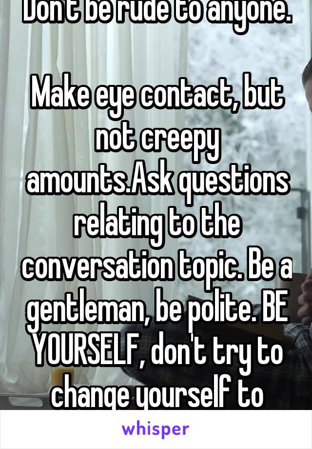 Don't be rude to anyone. 
Make eye contact, but not creepy amounts.Ask questions relating to the conversation topic. Be a gentleman, be polite. BE YOURSELF, don't try to change yourself to please her.