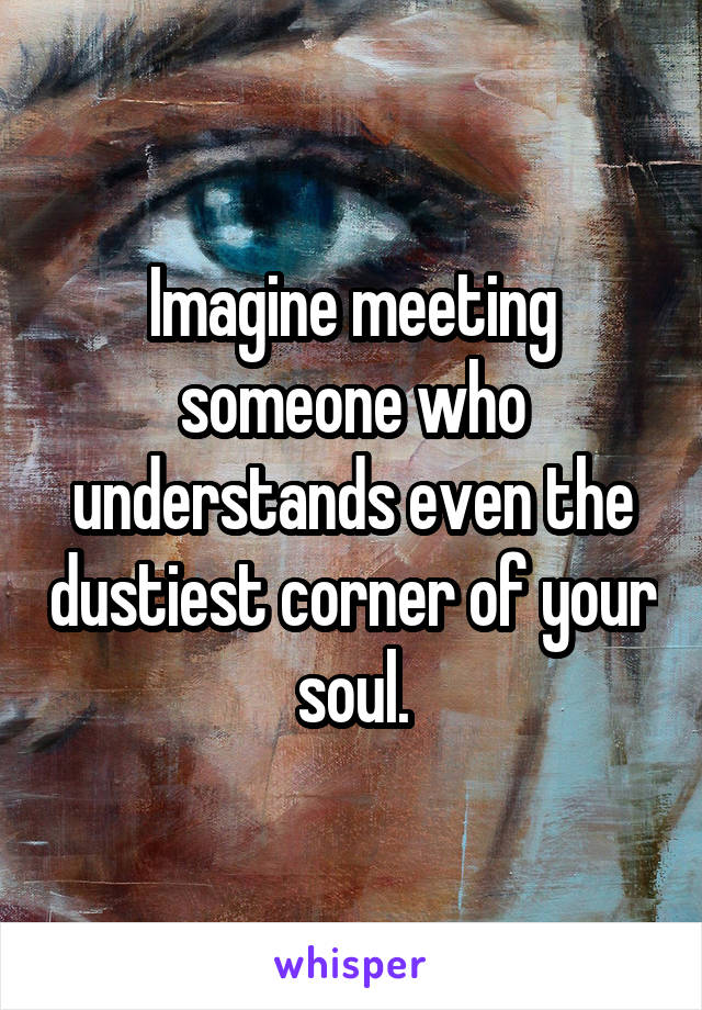 Imagine meeting someone who understands even the dustiest corner of your soul.