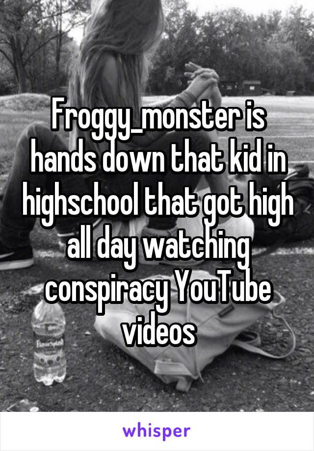 Froggy_monster is hands down that kid in highschool that got high all day watching conspiracy YouTube videos